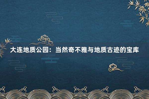 大连地质公园：当然奇不雅与地质古迹的宝库