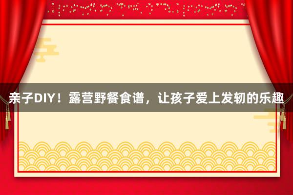 亲子DIY！露营野餐食谱，让孩子爱上发轫的乐趣