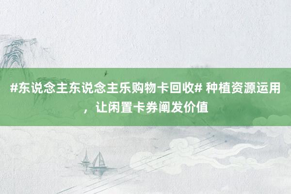 #东说念主东说念主乐购物卡回收# 种植资源运用，让闲置卡券阐发价值