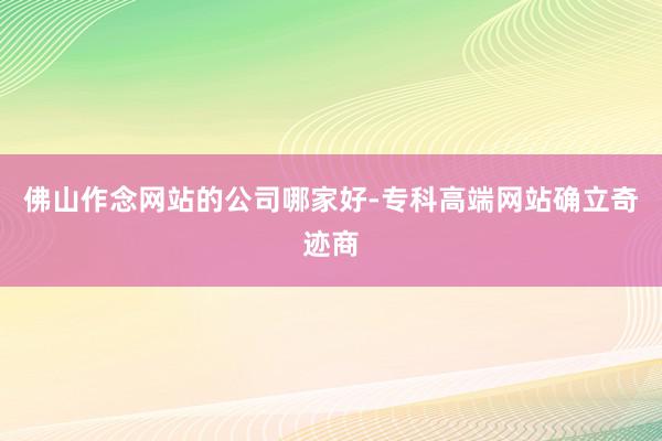 佛山作念网站的公司哪家好-专科高端网站确立奇迹商